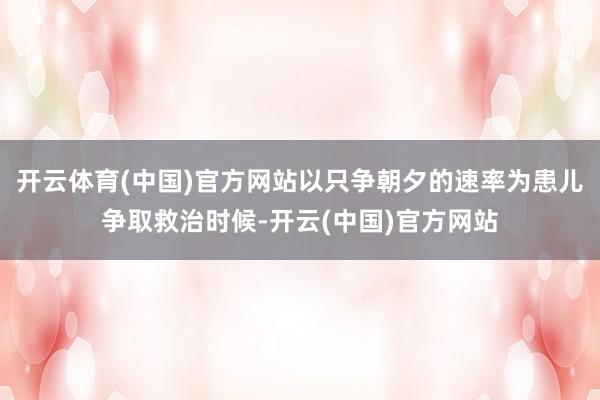 开云体育(中国)官方网站以只争朝夕的速率为患儿争取救治时候-开云(中国)官方网站