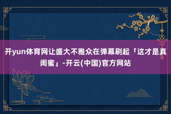 开yun体育网让盛大不雅众在弹幕刷起「这才是真闺蜜」-开云(中国)官方网站