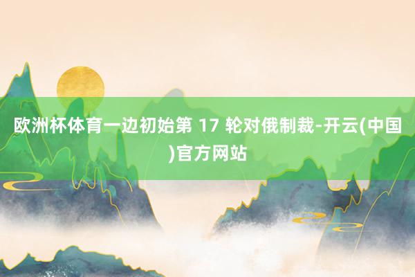 欧洲杯体育一边初始第 17 轮对俄制裁-开云(中国)官方网站