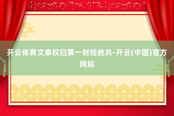 开云体育文章权归第一财经统共-开云(中国)官方网站