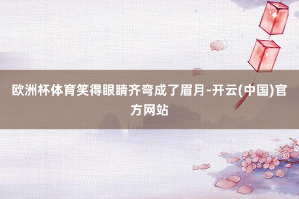 欧洲杯体育笑得眼睛齐弯成了眉月-开云(中国)官方网站