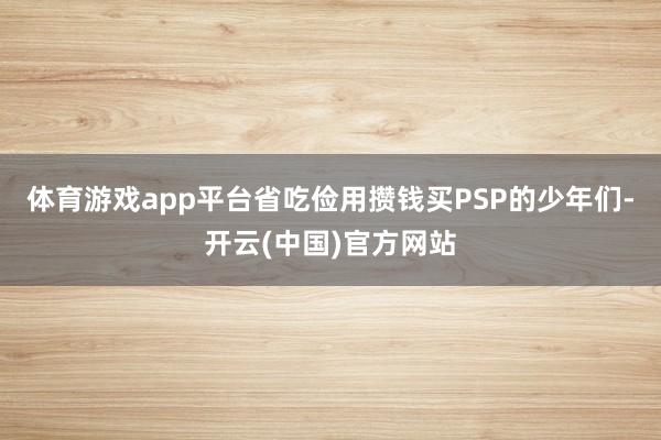 体育游戏app平台省吃俭用攒钱买PSP的少年们-开云(中国)官方网站