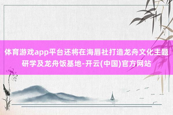 体育游戏app平台还将在海唇社打造龙舟文化主题研学及龙舟饭基地-开云(中国)官方网站