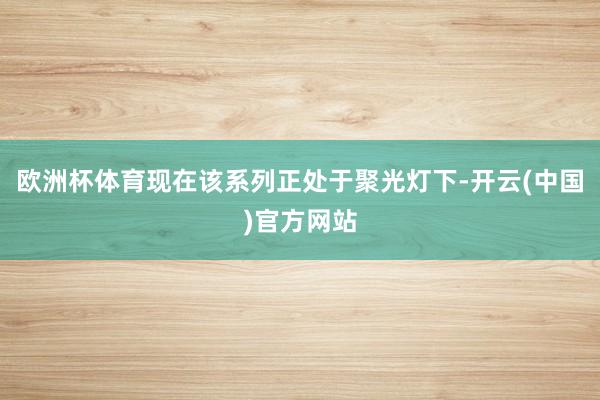 欧洲杯体育现在该系列正处于聚光灯下-开云(中国)官方网站