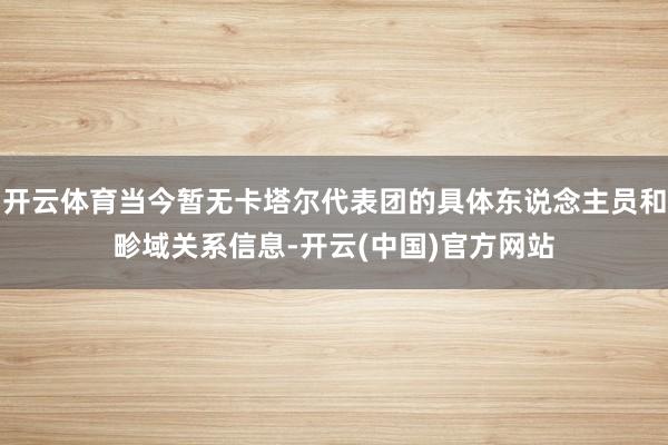 开云体育当今暂无卡塔尔代表团的具体东说念主员和畛域关系信息-开云(中国)官方网站