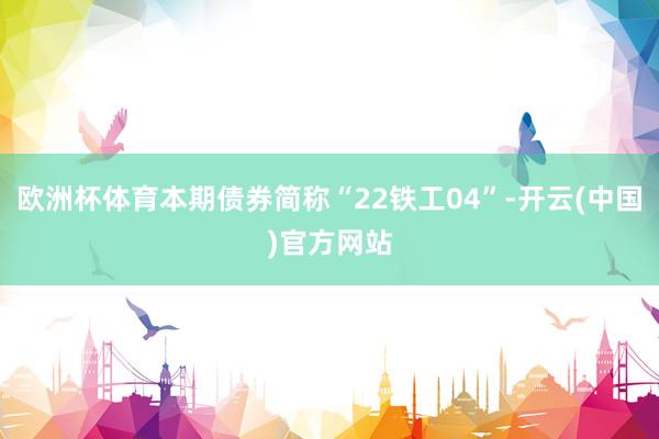 欧洲杯体育本期债券简称“22铁工04”-开云(中国)官方网站