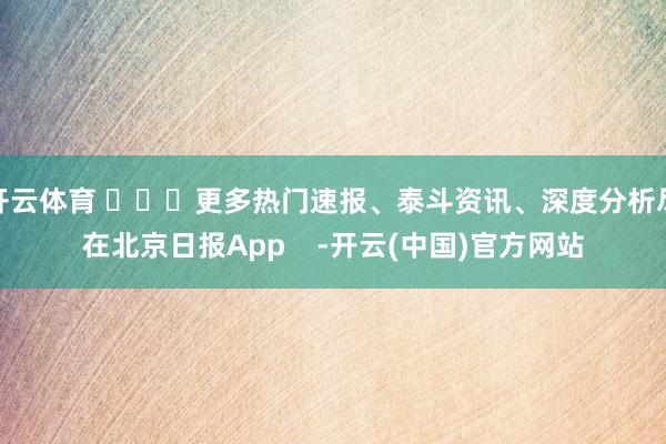 开云体育 ​​​更多热门速报、泰斗资讯、深度分析尽在北京日报App    -开云(中国)官方网站