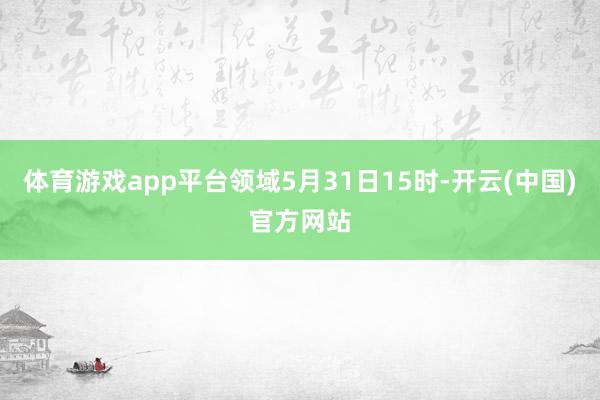 体育游戏app平台领域5月31日15时-开云(中国)官方网站