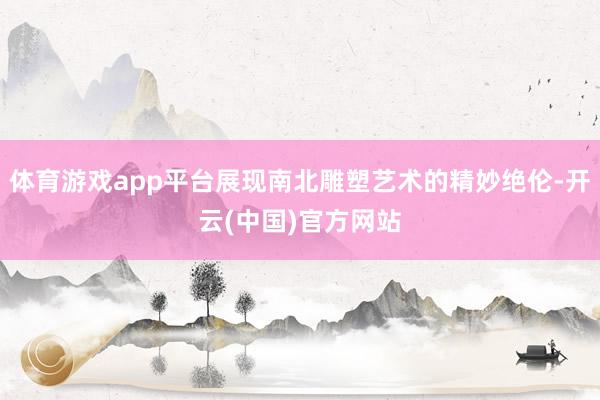 体育游戏app平台展现南北雕塑艺术的精妙绝伦-开云(中国)官方网站