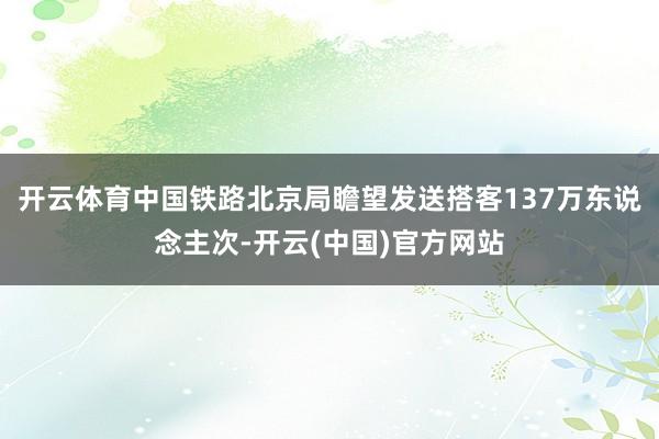 开云体育中国铁路北京局瞻望发送搭客137万东说念主次-开云(中国)官方网站