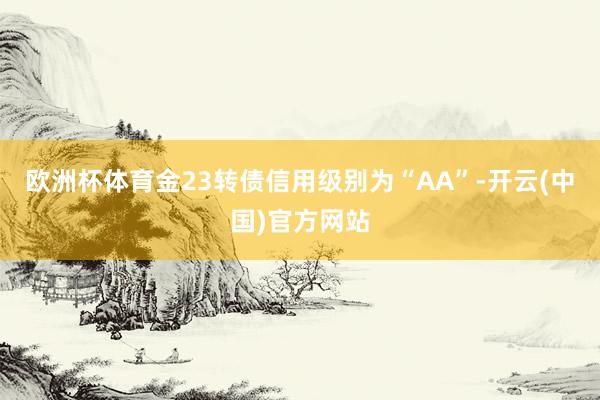 欧洲杯体育金23转债信用级别为“AA”-开云(中国)官方网站