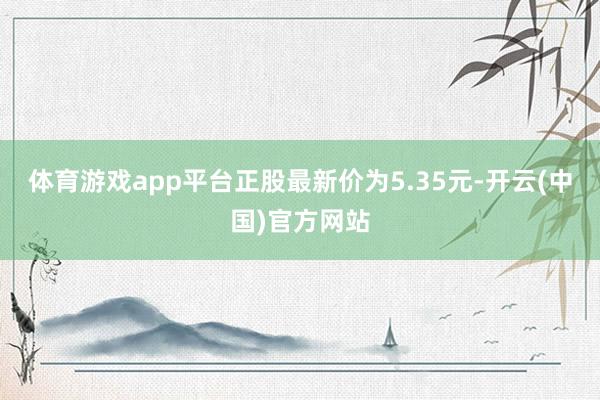 体育游戏app平台正股最新价为5.35元-开云(中国)官方网站