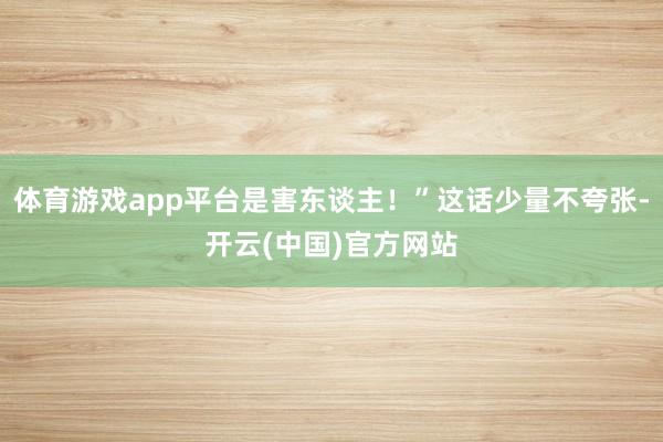 体育游戏app平台是害东谈主！”这话少量不夸张-开云(中国)官方网站