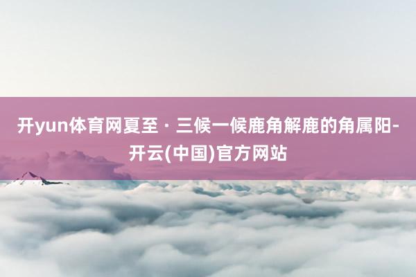 开yun体育网夏至 · 三候一候鹿角解鹿的角属阳-开云(中国)官方网站