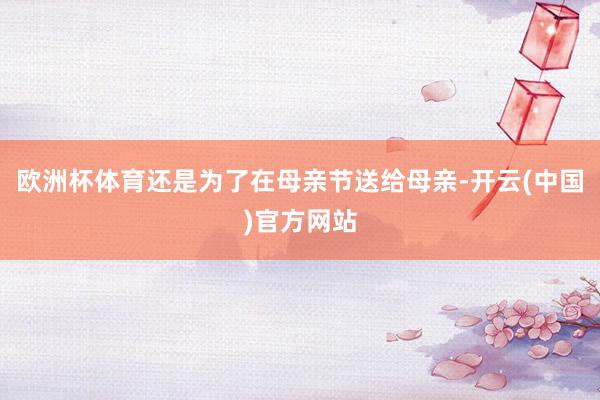 欧洲杯体育还是为了在母亲节送给母亲-开云(中国)官方网站