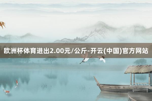 欧洲杯体育进出2.00元/公斤-开云(中国)官方网站