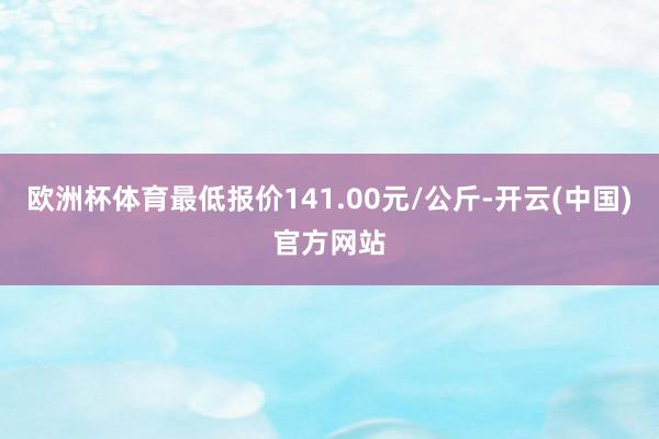 欧洲杯体育最低报价141.00元/公斤-开云(中国)官方网站
