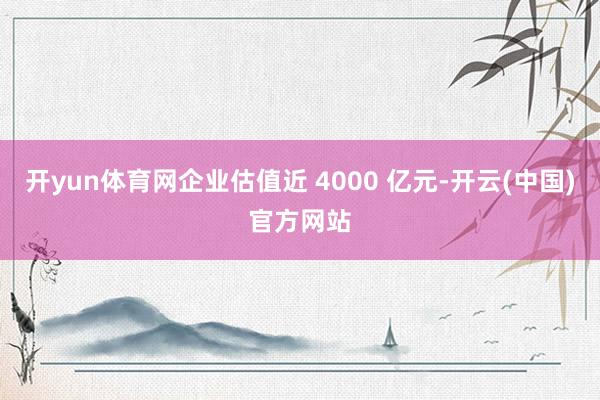 开yun体育网企业估值近 4000 亿元-开云(中国)官方网站