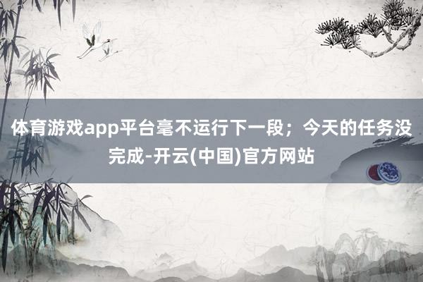 体育游戏app平台毫不运行下一段；今天的任务没完成-开云(中国)官方网站