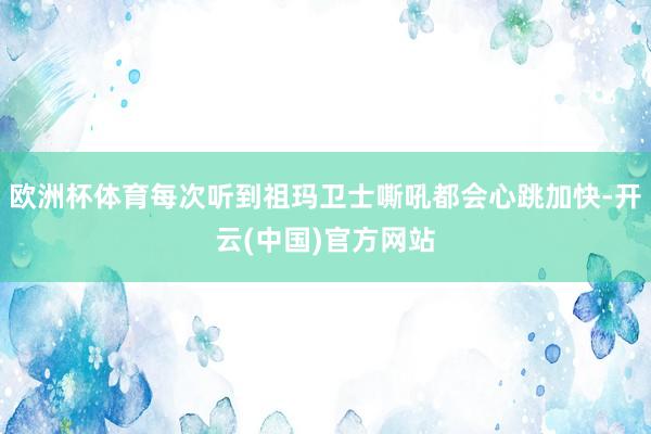 欧洲杯体育每次听到祖玛卫士嘶吼都会心跳加快-开云(中国)官方网站