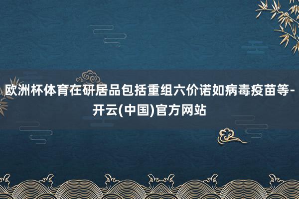 欧洲杯体育在研居品包括重组六价诺如病毒疫苗等-开云(中国)官方网站