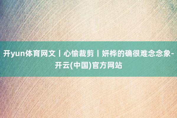 开yun体育网文丨心愉裁剪丨妍桦的确很难念念象-开云(中国)官方网站