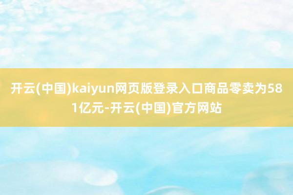 开云(中国)kaiyun网页版登录入口商品零卖为581亿元-开云(中国)官方网站