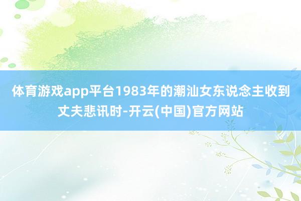 体育游戏app平台1983年的潮汕女东说念主收到丈夫悲讯时-开云(中国)官方网站