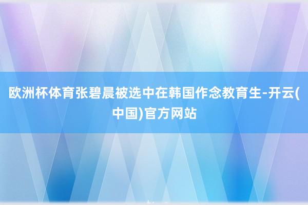 欧洲杯体育张碧晨被选中在韩国作念教育生-开云(中国)官方网站