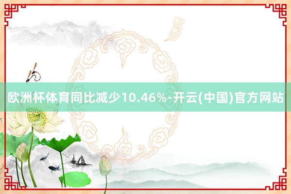 欧洲杯体育同比减少10.46%-开云(中国)官方网站