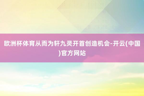 欧洲杯体育从而为轩九灵开首创造机会-开云(中国)官方网站
