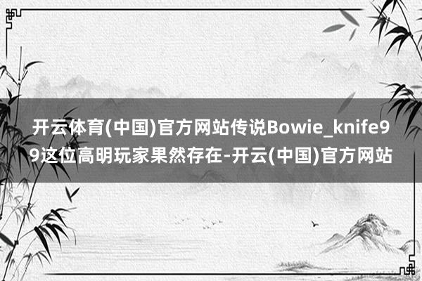 开云体育(中国)官方网站传说Bowie_knife99这位高明玩家果然存在-开云(中国)官方网站