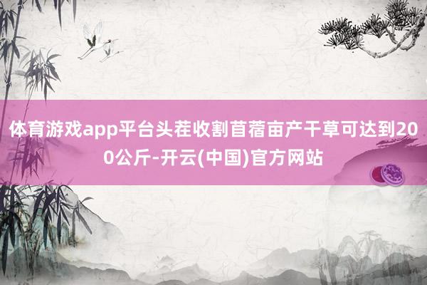 体育游戏app平台头茬收割苜蓿亩产干草可达到200公斤-开云(中国)官方网站