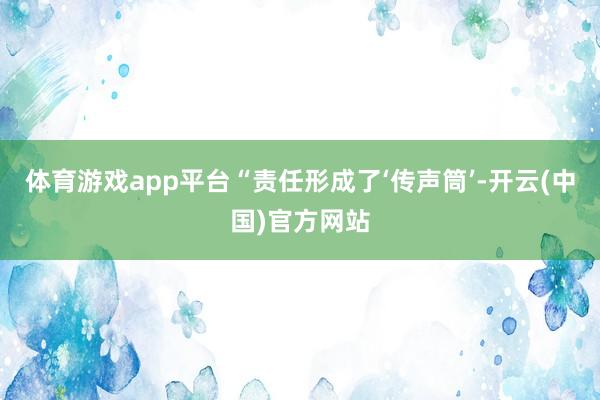 体育游戏app平台　　“责任形成了‘传声筒’-开云(中国)官方网站